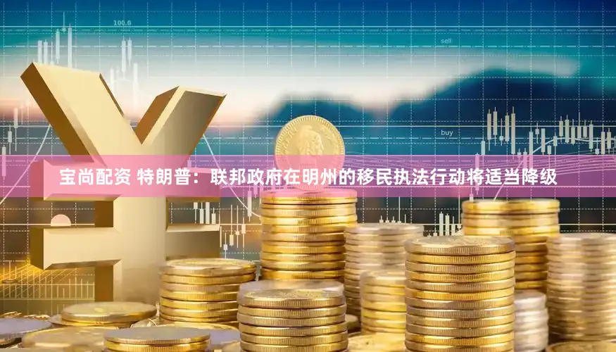 宝尚配资 特朗普：联邦政府在明州的移民执法行动将适当降级
