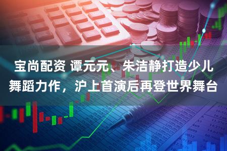 宝尚配资 谭元元、朱洁静打造少儿舞蹈力作，沪上首演后再登世界舞台