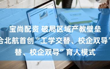 宝尚配资 破局区域产教壁垒！余杭联合北航首创“工学交替、校企双导”育人模式