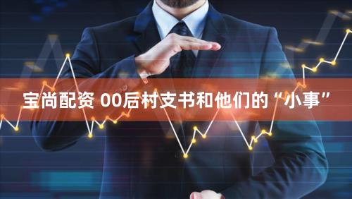 宝尚配资 00后村支书和他们的“小事”