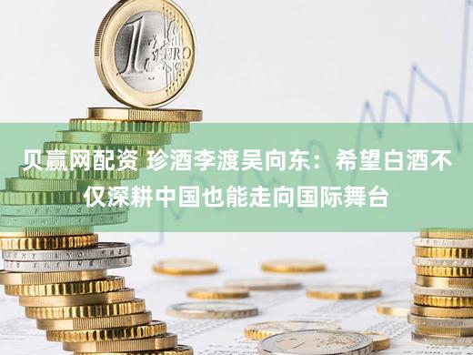 贝赢网配资 珍酒李渡吴向东：希望白酒不仅深耕中国也能走向国际舞台