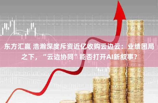 东方汇赢 浩瀚深度斥资近亿收购云边云：业绩困局之下，“云边协同”能否打开AI新叙事？