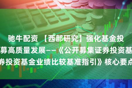 驰牛配资 【西部研究】强化基金投资之锚，助力公募高质量发展——《公开募集证券投资基金业绩比较基准指引》核心要点梳理及解读