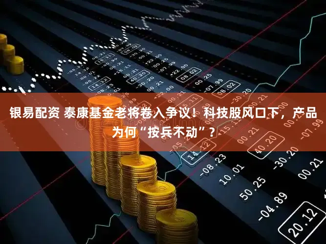银易配资 泰康基金老将卷入争议！科技股风口下，产品为何“按兵不动”？