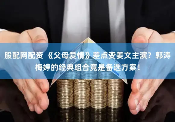 股配网配资 《父母爱情》差点变姜文主演？郭涛梅婷的经典组合竟是备选方案！