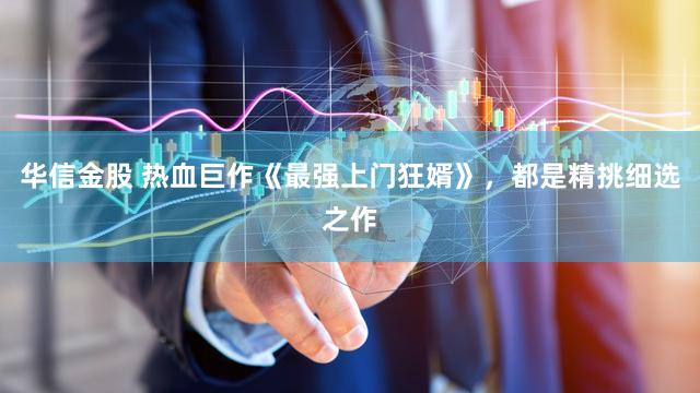 华信金股 热血巨作《最强上门狂婿》，都是精挑细选之作