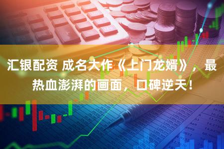 汇银配资 成名大作《上门龙婿》，最热血澎湃的画面，口碑逆天！