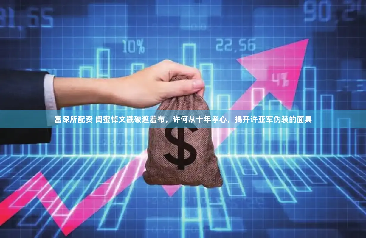 富深所配资 闺蜜悼文戳破遮羞布，许何从十年孝心，揭开许亚军伪装的面具