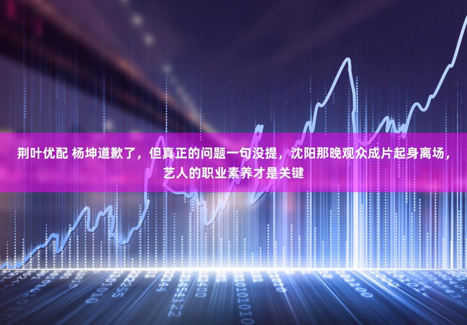 荆叶优配 杨坤道歉了，但真正的问题一句没提，沈阳那晚观众成片起身离场，艺人的职业素养才是关键