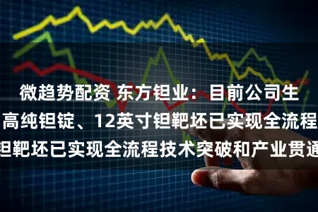 微趋势配资 东方钽业：目前公司生产的高纯钽粉、高纯钽锭、12英寸钽靶坯已实现全流程技术突破和产业贯通