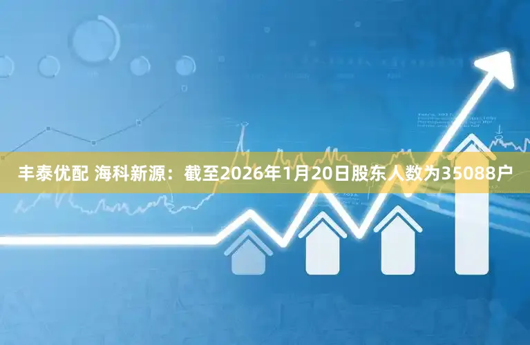 丰泰优配 海科新源：截至2026年1月20日股东人数为35088户