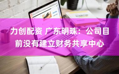 力创配资 广东明珠：公司目前没有建立财务共享中心