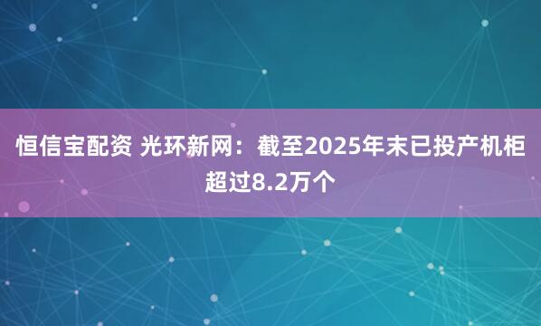 恒信宝配资 光环新网：截至2025年末已投产机柜超过8.2万个