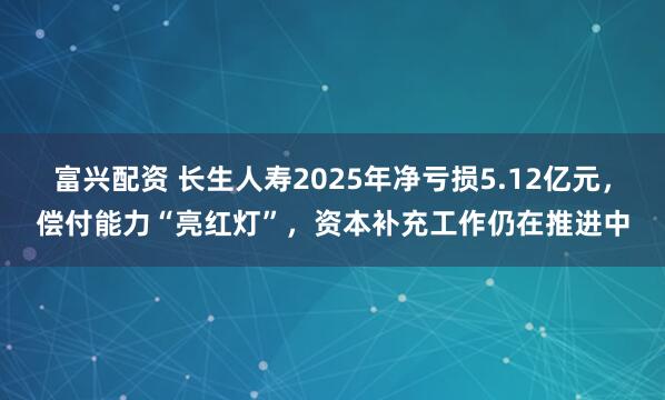 富兴配资 长生人寿2025年净亏损5.12亿元，偿付能力“亮红灯”，资本补充工作仍在推进中