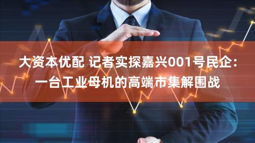 大资本优配 记者实探嘉兴001号民企：一台工业母机的高端市集解围战
