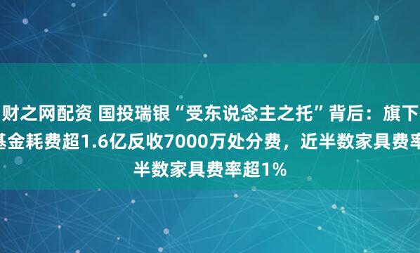 财之网配资 国投瑞银“受东说念主之托”背后：旗下20只基金耗费超1.6亿反收7000万处分费，近半数家具费率超1%