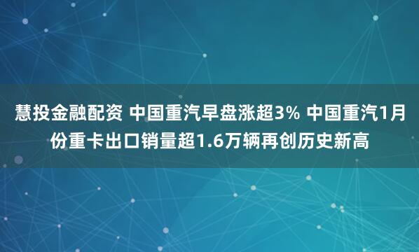 慧投金融配资 中国重汽早盘涨超3% 中国重汽1月份重卡出口销量超1.6万辆再创历史新高