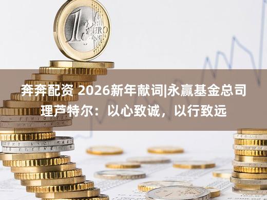 奔奔配资 2026新年献词|永赢基金总司理芦特尔：以心致诚，以行致远