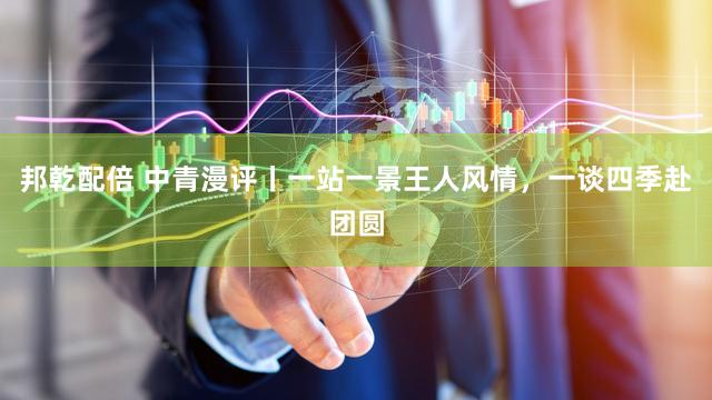 邦乾配倍 中青漫评丨一站一景王人风情，一谈四季赴团圆