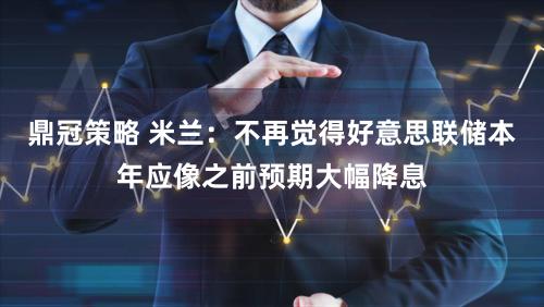 鼎冠策略 米兰：不再觉得好意思联储本年应像之前预期大幅降息