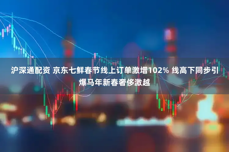 沪深通配资 京东七鲜春节线上订单激增102% 线高下同步引爆马年新春奢侈激越