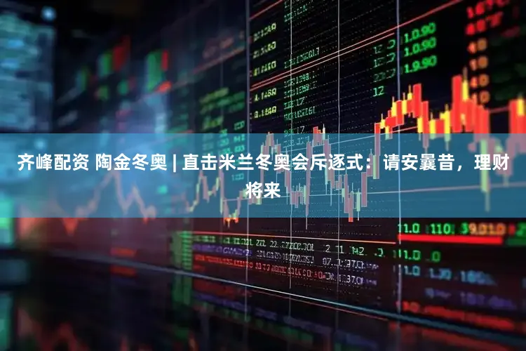 齐峰配资 陶金冬奥 | 直击米兰冬奥会斥逐式：请安曩昔，理财将来