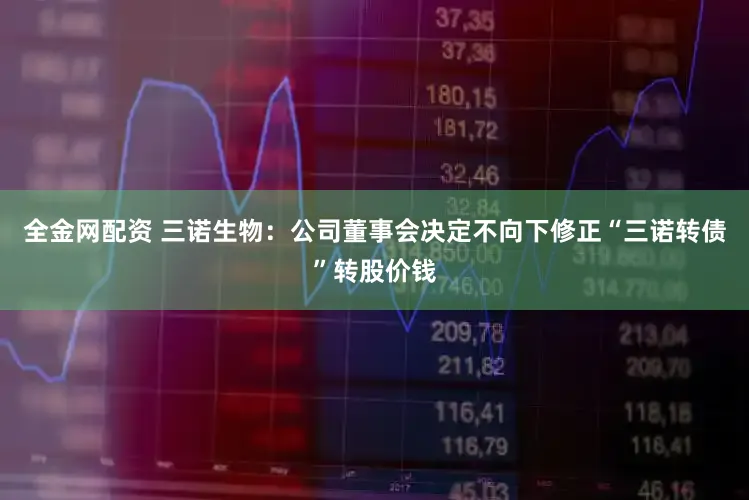 全金网配资 三诺生物：公司董事会决定不向下修正“三诺转债”转股价钱