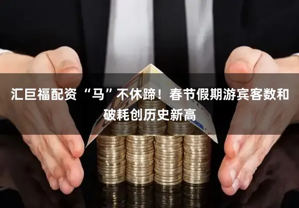 汇巨福配资 “马”不休蹄！春节假期游宾客数和破耗创历史新高