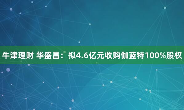 牛津理财 华盛昌：拟4.6亿元收购伽蓝特100%股权