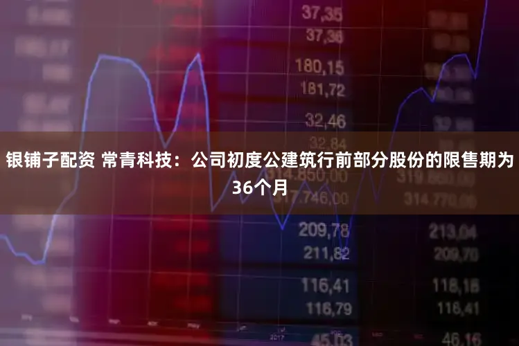 银铺子配资 常青科技：公司初度公建筑行前部分股份的限售期为36个月