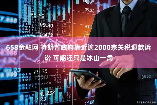 658金融网 特朗普政府靠近逾2000宗关税退款诉讼 可能还只是冰山一角