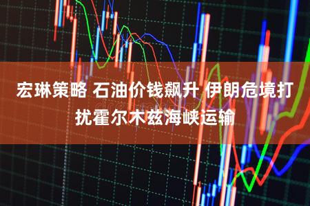 宏琳策略 石油价钱飙升 伊朗危境打扰霍尔木兹海峡运输
