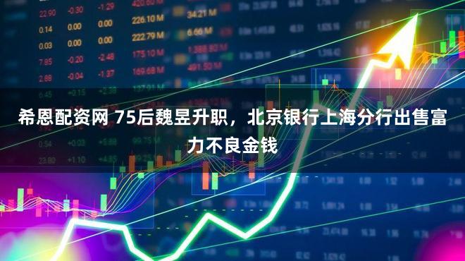希恩配资网 75后魏昱升职，北京银行上海分行出售富力不良金钱
