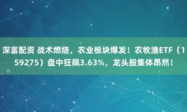 深富配资 战术燃烧，农业板块爆发！农牧渔ETF（159275）盘中狂飙3.63%，龙头股集体昂然！