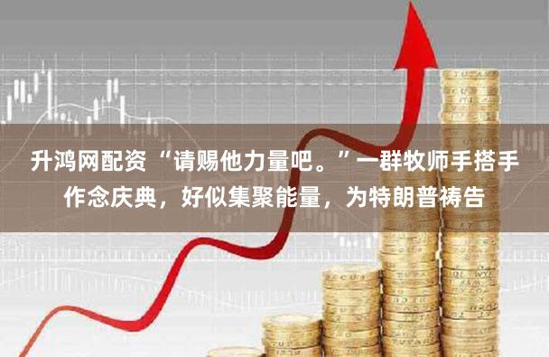 升鸿网配资 “请赐他力量吧。”一群牧师手搭手作念庆典，好似集聚能量，为特朗普祷告