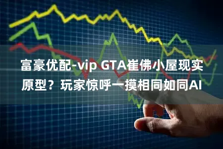 富豪优配-vip GTA崔佛小屋现实原型？玩家惊呼一摸相同如同AI
