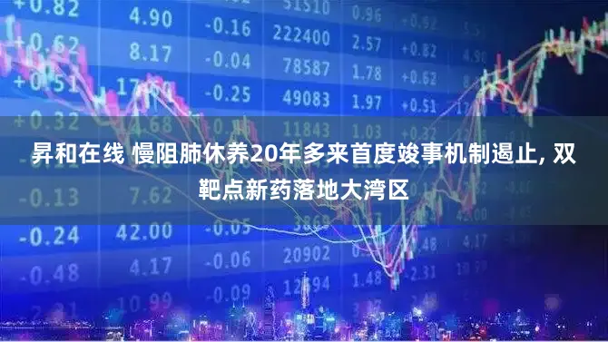 昇和在线 慢阻肺休养20年多来首度竣事机制遏止, 双靶点新药落地大湾区