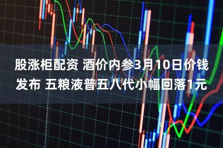 股涨柜配资 酒价内参3月10日价钱发布 五粮液普五八代小幅回落1元