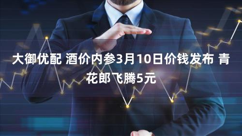 大御优配 酒价内参3月10日价钱发布 青花郎飞腾5元