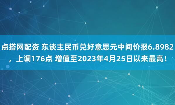 点搭网配资 东谈主民币兑好意思元中间价报6.8982，上调176点 增值至2023年4月25日以来最高！