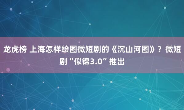 龙虎榜 上海怎样绘图微短剧的《沉山河图》？微短剧“似锦3.0”推出
