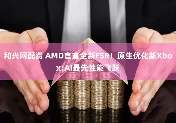 和兴网配资 AMD官宣全新FSR！原生优化新Xbox:AI最先性能飞跃