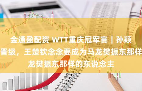 金通盈配资 WTT重庆冠军赛｜孙颖莎蒯曼纷繁晋级，王楚钦念念要成为马龙樊振东那样的东说念主