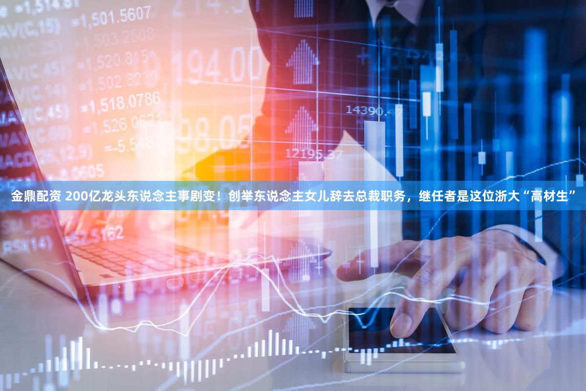 金鼎配资 200亿龙头东说念主事剧变！创举东说念主女儿辞去总裁职务，继任者是这位浙大“高材生”