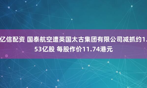 亿信配资 国泰航空遭英国太古集团有限公司减抓约1.53亿股 每股作价11.74港元