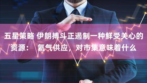 五星策略 伊朗搏斗正遏制一种鲜受关心的资源：  氦气供应，对市集意味着什么