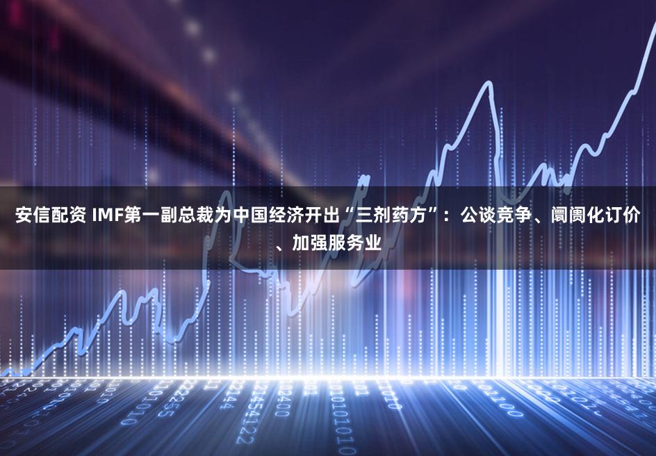安信配资 IMF第一副总裁为中国经济开出“三剂药方”：公谈竞争、阛阓化订价、加强服务业