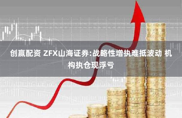 创赢配资 ZFX山海证券:战略性增执难抵波动 机构执仓现浮亏
