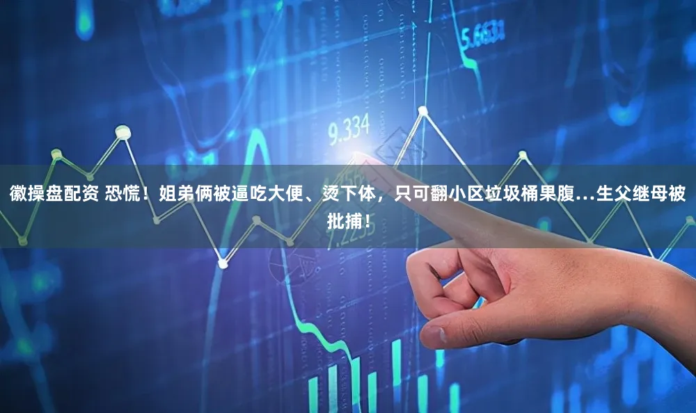 徽操盘配资 恐慌！姐弟俩被逼吃大便、烫下体，只可翻小区垃圾桶果腹…生父继母被批捕！