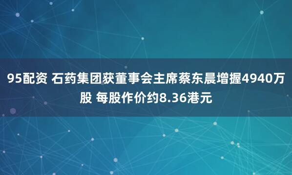 95配资 石药集团获董事会主席蔡东晨增握4940万股 每股作价约8.36港元